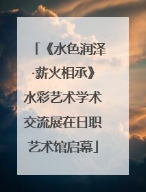 《水色润泽·薪火相承》水彩艺术学术交流展在日职艺术馆启幕