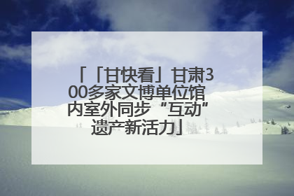 「甘快看」甘肃300多家文博单位馆内室外同步“互动”遗产新活力
