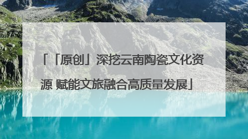 「原创」深挖云南陶瓷文化资源 赋能文旅融合高质量发展