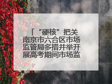 “硬核”把关 南京市六合区市场监管局多措并举开展高考期间市场监管保障工作