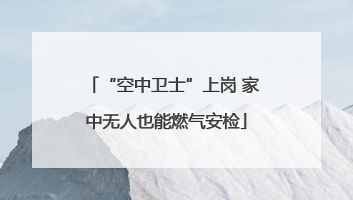 “空中卫士”上岗 家中无人也能燃气安检