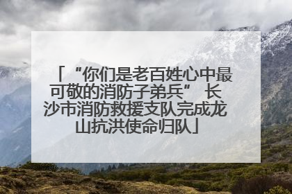 “你们是老百姓心中最可敬的消防子弟兵” 长沙市消防救援支队完成龙山抗洪使命归队