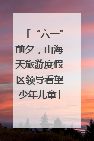 “六一”前夕，山海天旅游度假区领导看望少年儿童