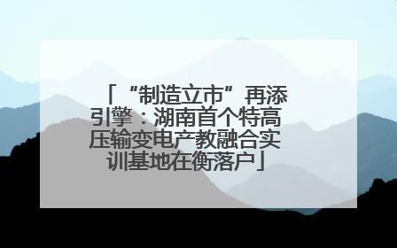 “制造立市”再添引擎：湖南首个特高压输变电产教融合实训基地在衡落户