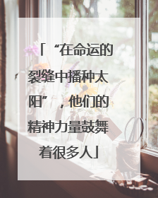 “在命运的裂缝中播种太阳”，他们的精神力量鼓舞着很多人