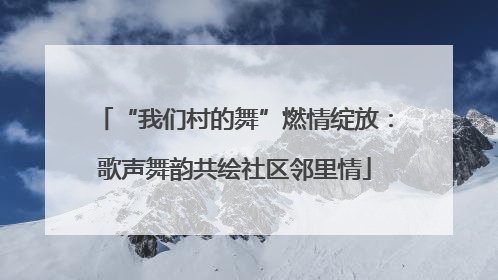 “我们村的舞”燃情绽放：歌声舞韵共绘社区邻里情