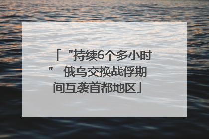 “持续6个多小时” 俄乌交换战俘期间互袭首都地区