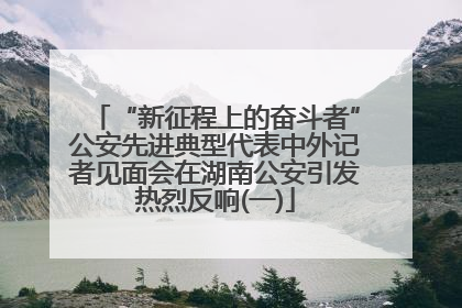 “新征程上的奋斗者”公安先进典型代表中外记者见面会在湖南公安引发热烈反响(一)