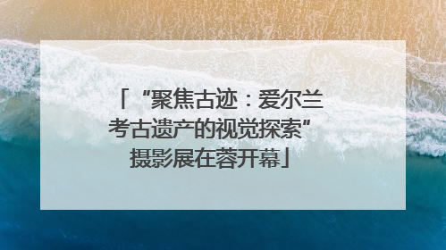 “聚焦古迹：爱尔兰考古遗产的视觉探索”摄影展在蓉开幕
