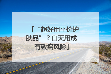 “超好用平价护肤品”？白天用或有致癌风险