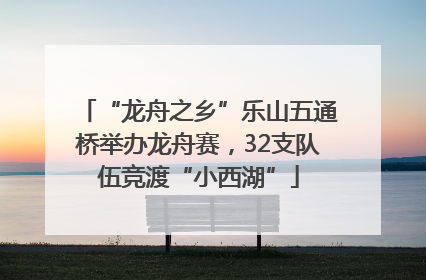“龙舟之乡”乐山五通桥举办龙舟赛，32支队伍竞渡“小西湖”