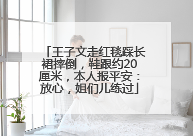 王子文走红毯踩长裙摔倒，鞋跟约20厘米，本人报平安：放心，姐们儿练过