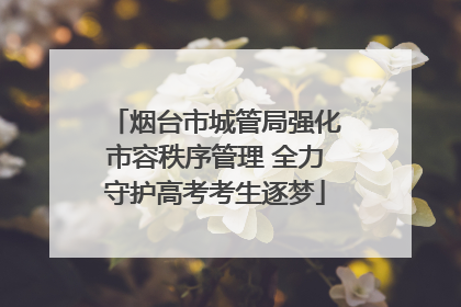 烟台市城管局强化市容秩序管理 全力守护高考考生逐梦
