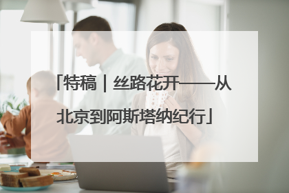 特稿｜丝路花开——从北京到阿斯塔纳纪行