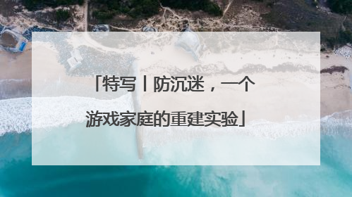 特写丨防沉迷，一个游戏家庭的重建实验