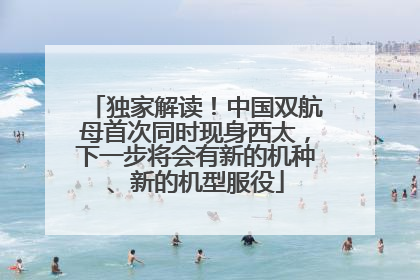 独家解读！中国双航母首次同时现身西太，下一步将会有新的机种、新的机型服役