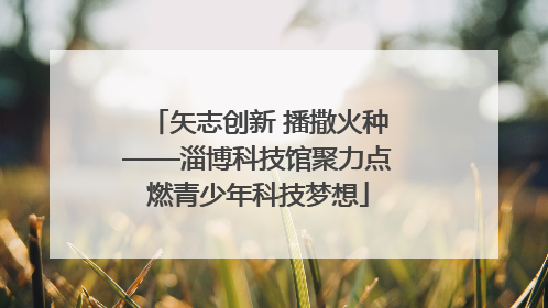 矢志创新 播撒火种——淄博科技馆聚力点燃青少年科技梦想