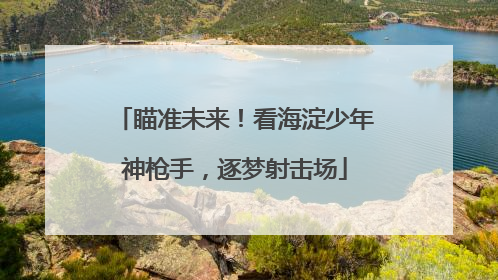 瞄准未来！看海淀少年神枪手，逐梦射击场