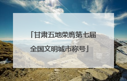 甘肃五地荣膺第七届全国文明城市称号