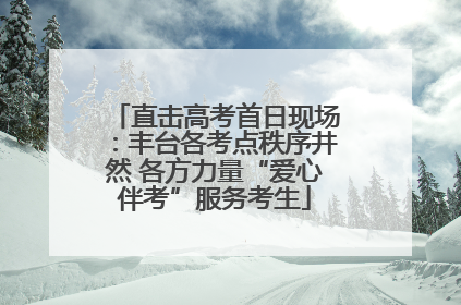 直击高考首日现场：丰台各考点秩序井然 各方力量“爱心伴考”服务考生