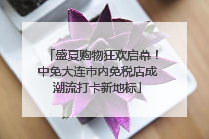 盛夏购物狂欢启幕！中免大连市内免税店成潮流打卡新地标