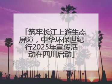 筑牢长江上游生态屏障，中华环保世纪行2025年宣传活动在四川启动