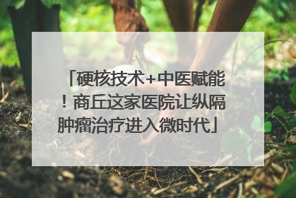 硬核技术+中医赋能！商丘这家医院让纵隔肿瘤治疗进入微时代