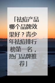 祛痘产品哪个品牌效果好？青少年祛痘排行榜第一名，热门品牌推荐