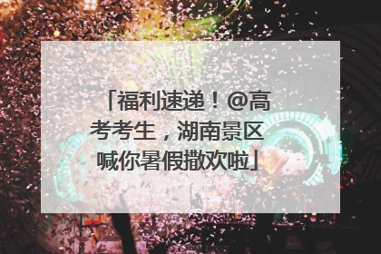 福利速递！@高考考生，湖南景区喊你暑假撒欢啦