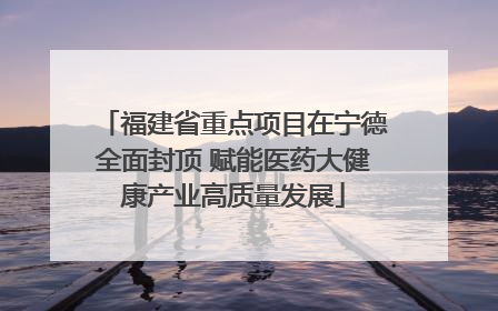 福建省重点项目在宁德全面封顶 赋能医药大健康产业高质量发展