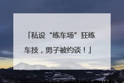 私设“练车场”狂练车技，男子被约谈！