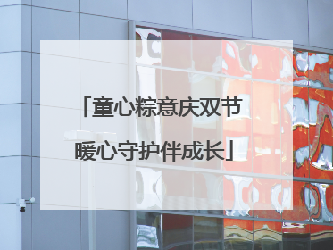 童心粽意庆双节 暖心守护伴成长