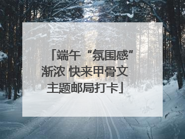 端午“氛围感”渐浓 快来甲骨文主题邮局打卡