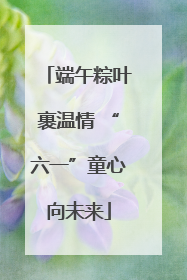 端午粽叶裹温情 “六一”童心向未来