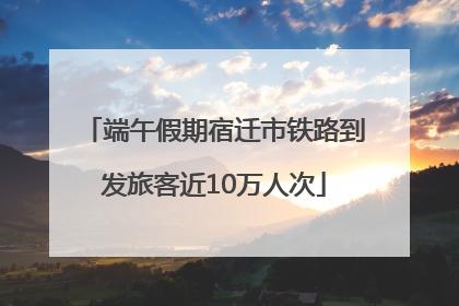 端午假期宿迁市铁路到发旅客近10万人次