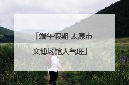 端午假期 太原市文博场馆人气旺