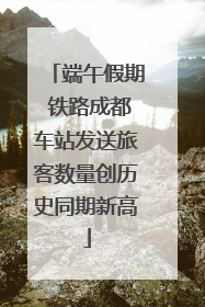 端午假期 铁路成都车站发送旅客数量创历史同期新高