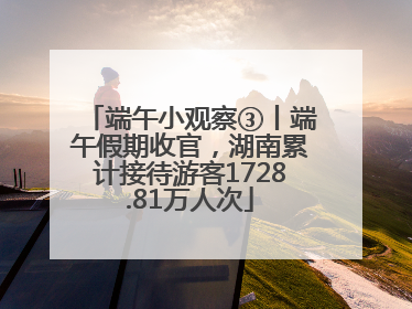 端午小观察③丨端午假期收官，湖南累计接待游客1728.81万人次