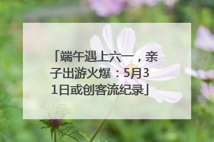 端午遇上六一，亲子出游火爆：5月31日或创客流纪录
