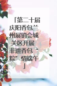 第二十届庆阳香包兰州展销会城关区开展 非遗香包“粽”情端午
