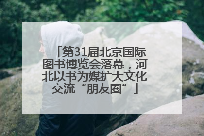 第31届北京国际图书博览会落幕，河北以书为媒扩大文化交流“朋友圈”