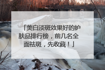 美白淡斑效果好的护肤品排行榜，前几名全面祛斑，先收藏！