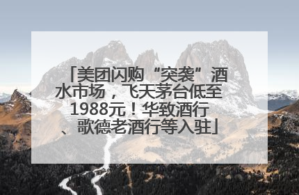 美团闪购“突袭”酒水市场，飞天茅台低至1988元！华致酒行、歌德老酒行等入驻