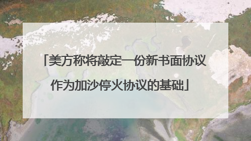 美方称将敲定一份新书面协议 作为加沙停火协议的基础