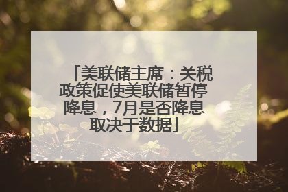 美联储主席：关税政策促使美联储暂停降息，7月是否降息取决于数据