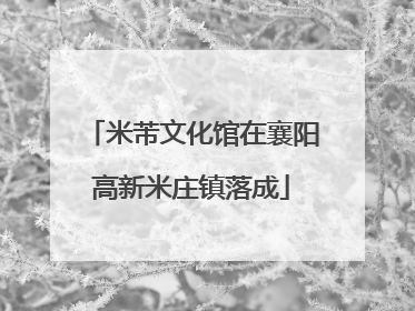 米芾文化馆在襄阳高新米庄镇落成