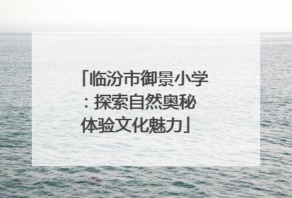 临汾市御景小学：探索自然奥秘 体验文化魅力