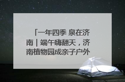 一年四季 泉在济南｜端午嗨翻天，济南植物园成亲子户外热门打卡地