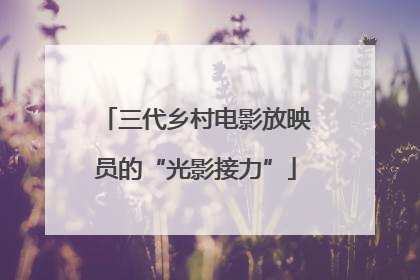 三代乡村电影放映员的“光影接力”