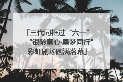 三代同框过“六一” “银龄童心·星梦同行”彩虹剧场圆满落幕